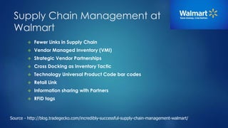 Supply Chain Management at 
Walmart 
 Fewer Links in Supply Chain 
 Vendor Managed Inventory (VMI) 
 Strategic Vendor Partnerships 
 Cross Docking as inventory Tactic 
 Technology Universal Product Code bar codes 
 Retail Link 
 Information sharing with Partners 
 RFID tags 
Source - http://blog.tradegecko.com/incredibly-successful-supply-chain-management-walmart/ 
 