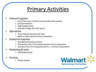 Primary Activities
•   Inbound Logistics
         •   One of first users of EDI to communicate with suppliers
         •   Disintermediation
         •   High bargain power
         •   Example of flags after 9/11 (pp.7)
•   Operations
         • They uniquely operate each store
         • Better in-store execution than competitors
•   Outbound Logistics
         • Wal-Mart Distribution Centres
         • Distribution costs 2-3% compared with 4-5% of competitors
         • Inventory Turns (7.6 compared with 6.1 – 5.4 from competitors)
•   Marketing & Sales
         • Unbeatable prices

•   Services
         • People Greeter
 