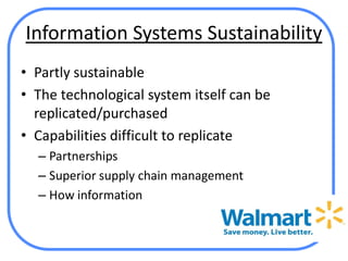 Information Systems Sustainability
• Partly sustainable
• The technological system itself can be
  replicated/purchased
• Capabilities difficult to replicate
  – Partnerships
  – Superior supply chain management
  – How information
 