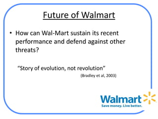 Future of Walmart
• How can Wal-Mart sustain its recent
  performance and defend against other
  threats?

  “Story of evolution, not revolution”
                           (Bradley et al, 2003)
 