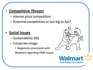 • Competitive Threats
  – Intense price competition
  – Potential competition or too big to fail?


• Social Issues
  – Sustainability 360
  – Corporate image
     • Negativity associated with
     Walmart regarding HRM issues
 