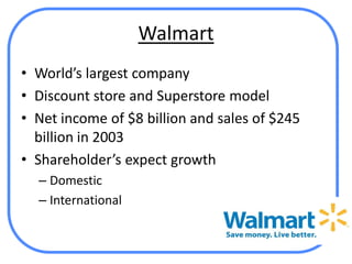 Walmart
• World’s largest company
• Discount store and Superstore model
• Net income of $8 billion and sales of $245
  billion in 2003
• Shareholder’s expect growth
  – Domestic
  – International
 