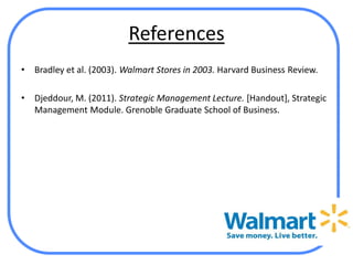 References
•   Bradley et al. (2003). Walmart Stores in 2003. Harvard Business Review.

•   Djeddour, M. (2011). Strategic Management Lecture. [Handout], Strategic
    Management Module. Grenoble Graduate School of Business.
 