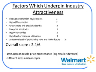 Factors Which Underpin Industry
                Attractiveness
•   Strong barriers from new entrants                  3
•   High differentiation                               2
•   Growth rate and growth potential                    3
•   low price sensitivity                               1
•   High value added                                   2
•   High level of resource utilisation                  3
•   Attractive level of profitability now and in the future   3

Overall score : 2.4/6

-1975 Ban on resale price maintenance (big retailers favored)
-Different sizes and concepts
 