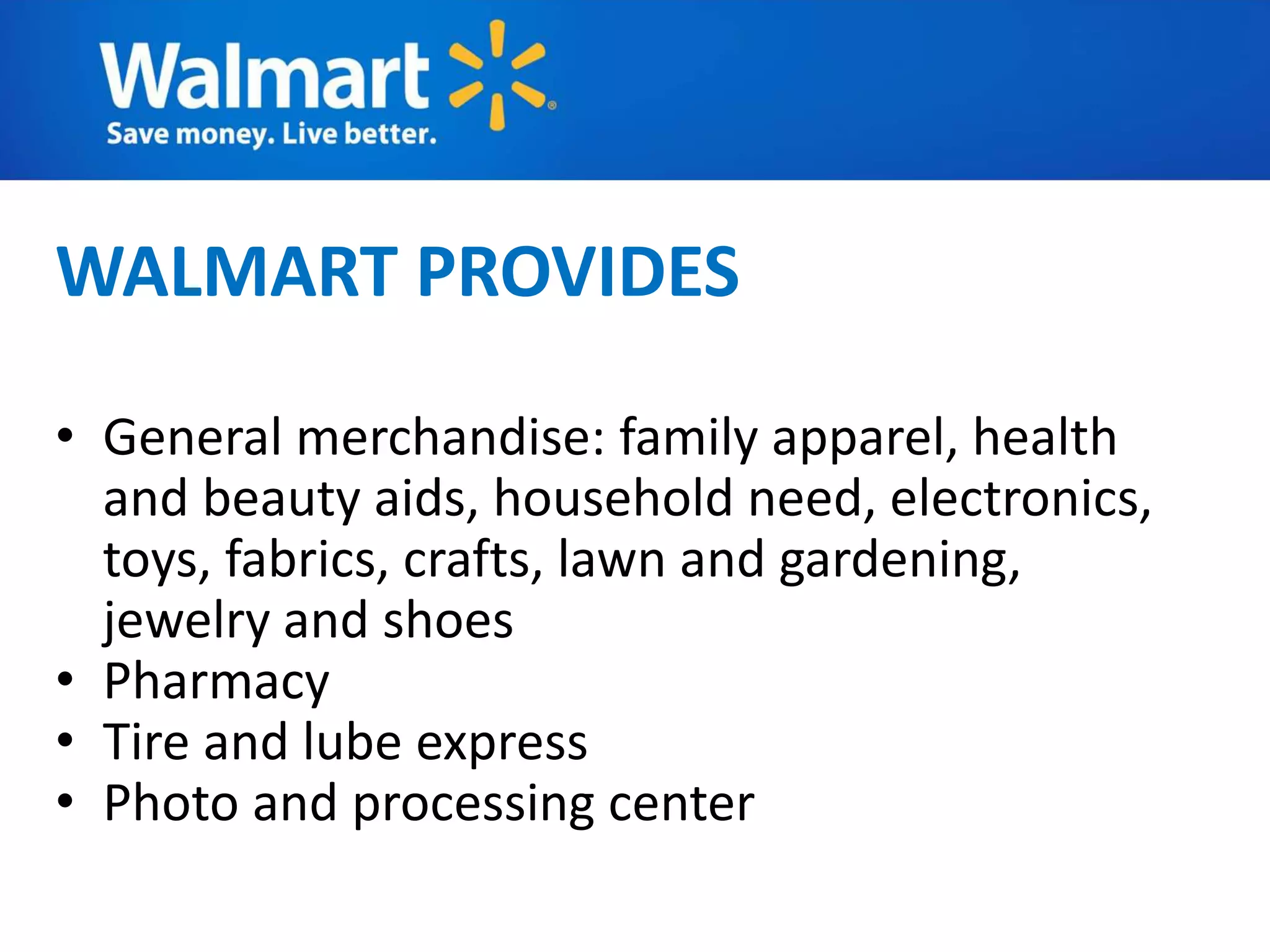 WALMART PROVIDES
• General merchandise: family apparel, health
and beauty aids, household need, electronics,
toys, fabrics, crafts, lawn and gardening,
jewelry and shoes
• Pharmacy
• Tire and lube express
• Photo and processing center
 