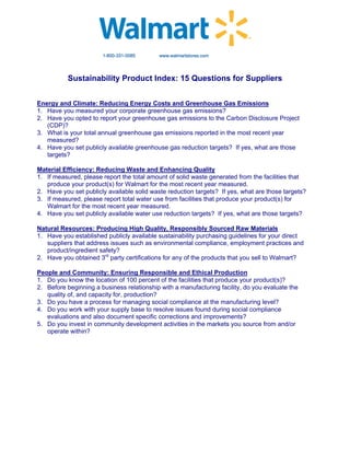 Sustainability Product Index: 15 Questions for Suppliers


Energy and Climate: Reducing Energy Costs and Greenhouse Gas Emissions
1. Have you measured your corporate greenhouse gas emissions?
2. Have you opted to report your greenhouse gas emissions to the Carbon Disclosure Project
   (CDP)?
3. What is your total annual greenhouse gas emissions reported in the most recent year
   measured?
4. Have you set publicly available greenhouse gas reduction targets? If yes, what are those
   targets?

Material Efficiency: Reducing Waste and Enhancing Quality
1. If measured, please report the total amount of solid waste generated from the facilities that
   produce your product(s) for Walmart for the most recent year measured.
2. Have you set publicly available solid waste reduction targets? If yes, what are those targets?
3. If measured, please report total water use from facilities that produce your product(s) for
   Walmart for the most recent year measured.
4. Have you set publicly available water use reduction targets? If yes, what are those targets?

Natural Resources: Producing High Quality, Responsibly Sourced Raw Materials
1. Have you established publicly available sustainability purchasing guidelines for your direct
   suppliers that address issues such as environmental compliance, employment practices and
   product/ingredient safety?
2. Have you obtained 3rd party certifications for any of the products that you sell to Walmart?

People and Community: Ensuring Responsible and Ethical Production
1. Do you know the location of 100 percent of the facilities that produce your product(s)?
2. Before beginning a business relationship with a manufacturing facility, do you evaluate the
   quality of, and capacity for, production?
3. Do you have a process for managing social compliance at the manufacturing level?
4. Do you work with your supply base to resolve issues found during social compliance
   evaluations and also document specific corrections and improvements?
5. Do you invest in community development activities in the markets you source from and/or
   operate within?
 