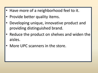 • Have more of a neighborhood feel to it.
• Provide better quality items.
• Developing unique, innovative product and
  providing distinguished brand.
• Reduce the product on shelves and widen the
  aisles.
• More UPC scanners in the store.
 
