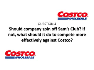 QUESTION 4
Should company spin off Sam’s Club? If
not, what should it do to compete more
      effectively against Costco?
 