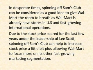 In desperate times, spinning off Sam’s Club
can be considered as a good idea to give Wal-
Mart the room to breath as Wal-Mart is
already have stores in U.S and fast-growing
international operations.
Due to the stock price soared for the last few
years under the leadership of Lee Scott,
spinning off Sam’s Club can help to increase
stock price a little bit plus allowing Wal-Mart
to focus more on its other fast-growing
marketing segmentation.
 