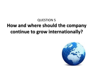QUESTION 5
How and where should the company
 continue to grow internationally?
 