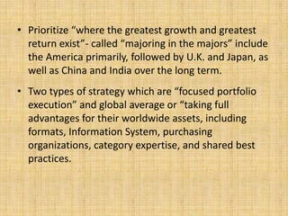 • Prioritize “where the greatest growth and greatest
  return exist”- called “majoring in the majors” include
  the America primarily, followed by U.K. and Japan, as
  well as China and India over the long term.
• Two types of strategy which are “focused portfolio
  execution” and global average or “taking full
  advantages for their worldwide assets, including
  formats, Information System, purchasing
  organizations, category expertise, and shared best
  practices.
 