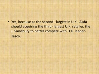 • Yes, because as the second –largest in U.K., Asda
  should acquiring the third- largest U.K. retailer, the
  J. Sainsbury to better compete with U.K. leader-
  Tesco.
 