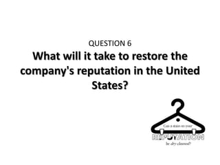QUESTION 6
  What will it take to restore the
company's reputation in the United
              States?
 