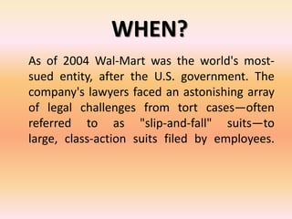 WHEN?
As of 2004 Wal-Mart was the world's most-
sued entity, after the U.S. government. The
company's lawyers faced an astonishing array
of legal challenges from tort cases—often
referred to as "slip-and-fall" suits—to
large, class-action suits filed by employees.
 
