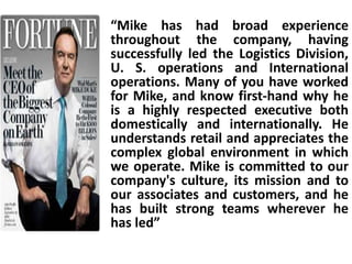 “Mike has had broad experience
throughout the company, having
successfully led the Logistics Division,
U. S. operations and International
operations. Many of you have worked
for Mike, and know first-hand why he
is a highly respected executive both
domestically and internationally. He
understands retail and appreciates the
complex global environment in which
we operate. Mike is committed to our
company's culture, its mission and to
our associates and customers, and he
has built strong teams wherever he
has led”
 