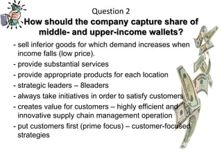 Question 2
   How should the company capture share of
      middle- and upper-income wallets?
- sell inferior goods for which demand increases when
  income falls (low price).
- provide substantial services
- provide appropriate products for each location
- strategic leaders – 8leaders
- always take initiatives in order to satisfy customers
- creates value for customers – highly efficient and
  innovative supply chain management operation
- put customers first (prime focus) – customer-focused
  strategies
 