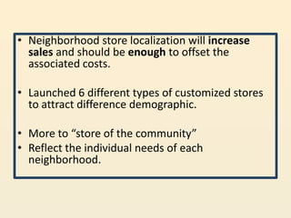 • Neighborhood store localization will increase
  sales and should be enough to offset the
  associated costs.

• Launched 6 different types of customized stores
  to attract difference demographic.

• More to “store of the community”
• Reflect the individual needs of each
  neighborhood.
 