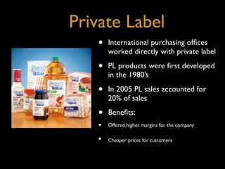 Private Label
   •   International purchasing ofﬁces
       worked directly with private label

   •   PL products were ﬁrst developed
       in the 1980’s

   •   In 2005 PL sales accounted for
       20% of sales

   •   Beneﬁts:
   •   Offered higher margins for the company

   •   Cheaper prices for customers
 