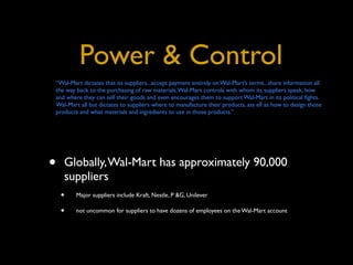 Power & Control
“Wal-Mart dictates that its suppliers...accept payment entirely on Wal-Mart’s terms...share information all
the way back to the purchasing of raw materials. Wal-Mart controls with whom its suppliers speak, how
and where they can sell their goods and even encourages them to support Wal-Mart in its political ﬁghts.
Wal-Mart all but dictates to suppliers where to manufacture their products, ass ell as how to design those
products and what materials and ingredients to use in those products.”




•   Globally, Wal-Mart has approximately 90,000
    suppliers
    •   Major suppliers include Kraft, Nestle, P &G, Unilever

    •   not uncommon for suppliers to have dozens of employees on the Wal-Mart account
 