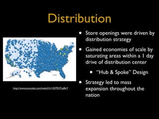 Distribution
                                             •   Store openings were driven by
                                                 distribution strategy

                                             •   Gained economies of scale by
                                                 saturating areas within a 1 day
                                                 drive of distribution center

                                                  •   “Hub & Spoke” Design

                                             •   Strategy led to mass
http://www.youtube.com/watch?v=GI7R37rp8xY       expansion throughout the
                                                 nation
 