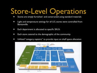 Store-Level Operations
•   Stores are simply furnished and constructed using standard materials

•   Light and temperature settings for all U.S. stores were controlled from
    Bentonville

•   Each department is allocated to speciﬁc SKU’s

•   Each store catered to the demographic of the community

•   Utilized “category captains” to provide input on shelf space allocation
 