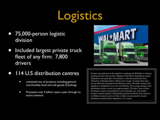 Logistics
•   75,000-person logistic
    division

•   Included largest private truck
    ﬂeet of any ﬁrm: 7,800
    drivers

•   114 U.S distribution centres                             Product was picked up at the suppliers’ warehouse by Wal-Mart’s in-house
                                                             trucking division and was then shipped to Wal-Mart’s distribution centres.
                                                             Shipments were generally cross-docked, or directly transferred, from

     •   contained mix of products including general         inbound to outbound trailers without extra storage. To ensure that cases
                                                             moved efficiently through the distribution centres, Wal-Mart worked with
         merchandise, food and soft goods (Clothing)         suppliers to standardize case sizes and labeling. The average distance from
                                                             distribution centre to stores was approximately 130 miles. Each of these

     •   Processes over 5 billion cases a year through its   distribution centres was profiled in a store-friendly way, with similar
                                                             products stacked together. Merchandise purchased directly from factories
         entire network                                      in offshore locations such as China or India was processed at coastal
                                                             distribution centres before shipment to U.S. stores.
 