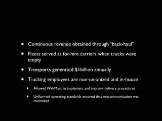 •   Continuous revenue obtained through “back-haul”

•   Fleets served as for-hire carriers when trucks were
    empty

•   Transports generated $1billion annually

•   Trucking employees are non-unionized and in-house
    •   Allowed Wal-Mart to implement and improve delivery procedures

    •   Uniformed operating standards ensured that miscommunication was
        minimized
 