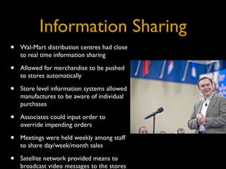Information Sharing
•   Wal-Mart distribution centres had close
    to real time information sharing

•   Allowed for merchandise to be pushed
    to stores automatically

•   Store level information systems allowed
    manufactures to be aware of individual
    purchases

•   Associates could input order to
    override impending orders

•   Meetings were held weekly among staff
    to share day/week/month sales

•   Satellite network provided means to
    broadcast video messages to the stores
 