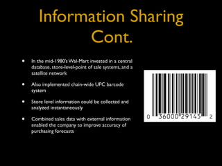 Information Sharing
             Cont.
•   In the mid-1980’s Wal-Mart invested in a central
    database, store-level-point of sale systems, and a
    satellite network

•   Also implemented chain-wide UPC barcode
    system

•   Store level information could be collected and
    analyzed instantaneously

•   Combined sales data with external information
    enabled the company to improve accuracy of
    purchasing forecasts
 
