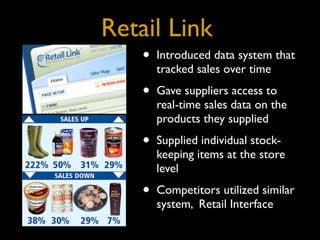 Retail Link
    •   Introduced data system that
        tracked sales over time

    •   Gave suppliers access to
        real-time sales data on the
        products they supplied

    •   Supplied individual stock-
        keeping items at the store
        level

    •   Competitors utilized similar
        system, Retail Interface
 