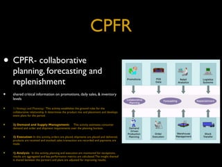 CPFR
• CPFR- collaborative
    planning, forecasting and
    replenishment
•   shared critical information on promotions, daily sales, & inventory
    levels

•   1) Strategy and Planning:  This activity establishes the ground rules for the
    collaborative relationship. It determines the product mix and placement and develops
    event plans for the period.


•   2) Demand and Supply Management:     This activity estimates consumer
    demand and order and shipment requirements over the planning horizon.


•   3) Execution: In this activity, orders are placed, shipments are placed and delivered,
    products are received and stocked, sales transaction are recorded and payments are
    made.


•   4) Analysis:  In this activity, planning and execution are monitored for exceptions,
    results are aggregated and key performance metrics are calculated. The insight thereof
    is shared between the partners and plans are adjusted for improving results.
 