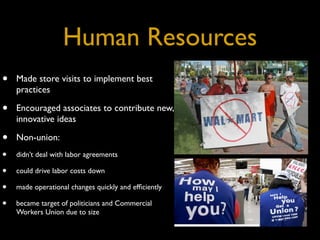 Human Resources
•   Made store visits to implement best
    practices

•   Encouraged associates to contribute new,
    innovative ideas

•   Non-union:
•   didn’t deal with labor agreements

•   could drive labor costs down

•   made operational changes quickly and efﬁciently

•   became target of politicians and Commercial
    Workers Union due to size
 