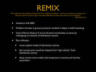 “We
                                       REMIX
      could have done nothing and been ﬁne from a logistics standpoint ... but as you continue to increase your
        sales per square foot, you’ve got to do things differently to make those stores more productive.”
                                                                                                CIO, Rollin Ford


 •       Initiated in Fall 2005

 •       Problem: Increase in grocery products resulted in delays in shelf restocking

 •       Goal of Remix: Reduce % of out-of-stock merchandise at stores by
         redesigning its network of distribution centres

 •       Plan of Action:

       •     revise original model of distribution centres

       •     fast moving items would be shipped from “high velocity” food
             distribution centres

       •     these centres were smaller, had temperature controls, and had less
             automation
 