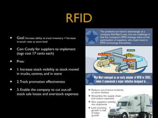 RFID
•   Goal: Increase ability to track inventory > Increase
    in-stock rates at store level


•   Con: Costly for suppliers to implement
    (tags cost 17 cents each)

•   Pros:

•   1. Increase stock visibility as stock moved
    in trucks, centres, and in store

•   2. Track promotion effectiveness

•   3. Enable the company to cut out-of-
    stock sale losses and overstock expenses
 