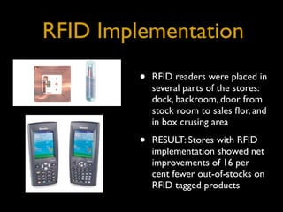 RFID Implementation
         •   RFID readers were placed in
             several parts of the stores:
             dock, backroom, door from
             stock room to sales ﬂor, and
             in box crusing area

         •   RESULT: Stores with RFID
             implementation showed net
             improvements of 16 per
             cent fewer out-of-stocks on
             RFID tagged products
 