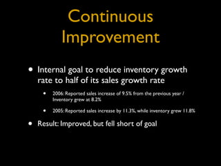 Continuous
              Improvement
• Internal goal to reduce inventory growth
    rate to half of its sales growth rate
     • 2006: Reported sales increase of 9.5% from the previous year /
          Inventory grew at 8.2%

      •   2005: Reported sales increase by 11.3%, while inventory grew 11.8%


•   Result: Improved, but fell short of goal
 