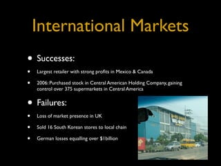 International Markets
• Successes:
•   Largest retailer with strong proﬁts in Mexico & Canada

•   2006: Purchased stock in Central American Holding Company, gaining
    control over 375 supermarkets in Central America


• Failures:
•   Loss of market presence in UK

•   Sold 16 South Korean stores to local chain

•   German losses equalling over $1billion
 