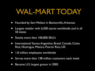 WAL-MART TODAY
•   Founded by Sam Walton in Bentonville, Arkansas

•   Largest retailer with 6,500 stores worldwide and in all
    50 states

•   Stocks more than 100,000 SKU’s

•   International Stores: Argentina, Brazil, Canada, Costa
    Rica, Nicaragua, Mexico, Puerto Rico, UK

•   1.8 million employees worldwide

•   Serves more than 138 million customers each week

•   Became U.S. largest grocer in 2005
 
