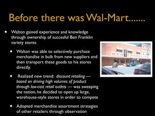 Before there was Wal-Mart.......
•   Walton gained experience and knowledge
    through ownership of succesful Ben Franklin
    variety stores

    •   Walton was able to selectively purchase
        merchandise in bulk from new suppliers and
        then transport these goods to his stores
        directly.

    •    Realized new trend: discount retailing —
        based on driving high volumes of product
        through low-cost retail outlets — was sweeping
        the nation, he decided to open up large,
        warehouse-style stores in order to compete

    •   Adopted merchandise assortment strategies
        of other retailers through observation
 