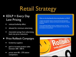 Retail Strategy
• EDLP = Every Day                         What are the Key Beneﬁts Attracting Retailers to EDLP?
     Low Pricing                           1. Supply chain beneﬁts related to improved demand planning, better
                                           inventory management , reduced out of stocks and reduction in business

    • reduced bullwhip effect
                                           complexity.

                                           2. Price leadership: building consumer conﬁdence that your store will
                                           consistently provide the best value. Not necessarily on every item sold,
    • allowed for minimum advertising      but certainly on the total basket



    • channeled savings from advertising
        back into price reductions


•   Price Rollback Campaigns
    •   funded by suppliers

    •   goal to increase product sales
        between 200 - 500 %

    •   prices were 8% - 27% below
        competitors
 