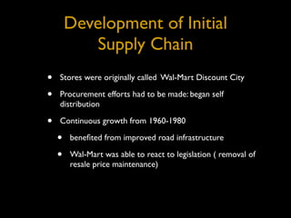 Development of Initial
            Supply Chain
•   Stores were originally called Wal-Mart Discount City

•   Procurement efforts had to be made: began self
    distribution

•   Continuous growth from 1960-1980

    •   beneﬁted from improved road infrastructure

    •   Wal-Mart was able to react to legislation ( removal of
        resale price maintenance)
 