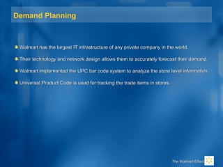 Demand Planning
Walmart has the largest IT infrastructure of any private company in the world.Walmart has the largest IT infrastructure of any private company in the world.
Their technology and network design allows them to accurately forecast their demand.Their technology and network design allows them to accurately forecast their demand.
Walmart implemented the UPC bar code system to analyze the store level information.Walmart implemented the UPC bar code system to analyze the store level information.
Universal Product Code is used for tracking the trade items in stores.Universal Product Code is used for tracking the trade items in stores.
The Walmart EffectThe Walmart Effect
 