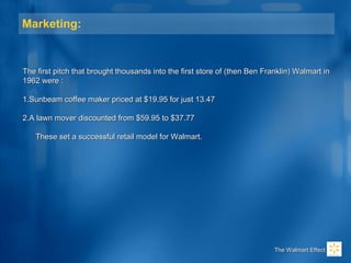 Marketing:
The first pitch that brought thousands into the first store of (then Ben Franklin) Walmart inThe first pitch that brought thousands into the first store of (then Ben Franklin) Walmart in
1962 were :1962 were :
1.1.Sunbeam coffee maker priced at $19.95 for just 13.47Sunbeam coffee maker priced at $19.95 for just 13.47
2.2.A lawn mover discounted from $59.95 to $37.77A lawn mover discounted from $59.95 to $37.77
These set a successful retail model for Walmart.These set a successful retail model for Walmart.
The Walmart EffectThe Walmart Effect
 
