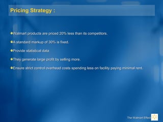 Pricing Strategy :
Walmart products are priced 20% less than its competitors.Walmart products are priced 20% less than its competitors.
A standard markup of 30% is fixed.A standard markup of 30% is fixed.
Provide statistical dataProvide statistical data
They generate large profit by selling more.They generate large profit by selling more.
Ensure strict control overhead costs spending less on facility paying minimal rent.Ensure strict control overhead costs spending less on facility paying minimal rent.
The Walmart EffectThe Walmart Effect
 