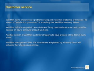 Customer service
Wal-Mart trains employees on problem solving and customer relatioship techniques.TheWal-Mart trains employees on problem solving and customer relatioship techniques.The
slogan of "satisfaction guaranteed" is something that Wal-Mart seriously follows.slogan of "satisfaction guaranteed" is something that Wal-Mart seriously follows.
Wal-Mart trains employees to ask customers if they need assistance and also providesWal-Mart trains employees to ask customers if they need assistance and also provides
tutorials on how a particular product functions.tutorials on how a particular product functions.
Another function of Wal-Mart customer strategy is to have greeters at the door of everyAnother function of Wal-Mart customer strategy is to have greeters at the door of every
store.store.
Wal-Mart management feels that if customers are greeted by a friendly face,it willWal-Mart management feels that if customers are greeted by a friendly face,it will
enhance their shopping experience.enhance their shopping experience.
The Walmart EffectThe Walmart Effect
 