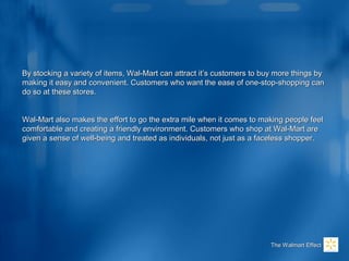 By stocking a variety of items, Wal-Mart can attract it’s customers to buy more things byBy stocking a variety of items, Wal-Mart can attract it’s customers to buy more things by
making it easy and convenient. Customers who want the ease of one-stop-shopping canmaking it easy and convenient. Customers who want the ease of one-stop-shopping can
do so at these stores.do so at these stores.
Wal-Mart also makes the effort to go the extra mile when it comes to making people feelWal-Mart also makes the effort to go the extra mile when it comes to making people feel
comfortable and creating a friendly environment. Customers who shop at Wal-Mart arecomfortable and creating a friendly environment. Customers who shop at Wal-Mart are
given a sense of well-being and treated as individuals, not just as a faceless shopper.given a sense of well-being and treated as individuals, not just as a faceless shopper.
The Walmart EffectThe Walmart Effect
 
