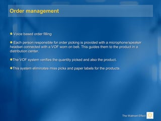 Order management
Voice based order fillingVoice based order filling
Each person responsible for order picking is provided with a microphone/speakerEach person responsible for order picking is provided with a microphone/speaker
headset connected with a VOF worn on belt. This guides them to the product in aheadset connected with a VOF worn on belt. This guides them to the product in a
distribution center.distribution center.
The VOF system verifies the quantity picked and also the product.The VOF system verifies the quantity picked and also the product.
This system eliminates miss picks and paper labels for the products.This system eliminates miss picks and paper labels for the products.
The Walmart EffectThe Walmart Effect
 