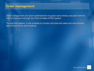 Order management
Order management and store replenishment of goods were entirely executed with theOrder management and store replenishment of goods were entirely executed with the
help of computers through the Point-of-Sales (POS) system.help of computers through the Point-of-Sales (POS) system.
Through this system, it was possible to monitor and track the sales and merchandiseThrough this system, it was possible to monitor and track the sales and merchandise
stock levels on the store shelves.stock levels on the store shelves.
The Walmart EffectThe Walmart Effect
 