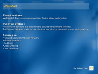 Wal-Mart
Recent ventures:Recent ventures:
Wal-Mart OnlineWal-Mart Online :: e-commerce website, Online Music and moviese-commerce website, Online Music and movies..
Push/Pull System :Push/Pull System :
Push system because it is based on the downstream demand forecast.Push system because it is based on the downstream demand forecast.
Pull System because it tells its manufacturers what to produce and how much to produce.Pull System because it tells its manufacturers what to produce and how much to produce.
Focuses on:Focuses on:
•Hub and Spoke Distribution NetworkHub and Spoke Distribution Network
•Minimal inventoryMinimal inventory
•Go GreenGo Green
•Cross DockingCross Docking
•Less Lead timeLess Lead time
The Walmart EffectThe Walmart Effect
 