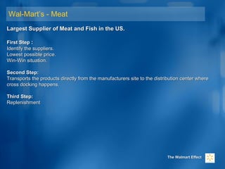 Wal-Mart’s - Meat
Largest Supplier of Meat and Fish in the US.Largest Supplier of Meat and Fish in the US.
First StepFirst Step ::
Identify the suppliers.Identify the suppliers.
Lowest possible price.Lowest possible price.
Win-Win situation.Win-Win situation.
Second Step:Second Step:
Transports the products directly from the manufacturers site to the distribution center whereTransports the products directly from the manufacturers site to the distribution center where
cross docking happens.cross docking happens.
Third Step:Third Step:
ReplenishmentReplenishment
The Walmart EffectThe Walmart Effect
 
